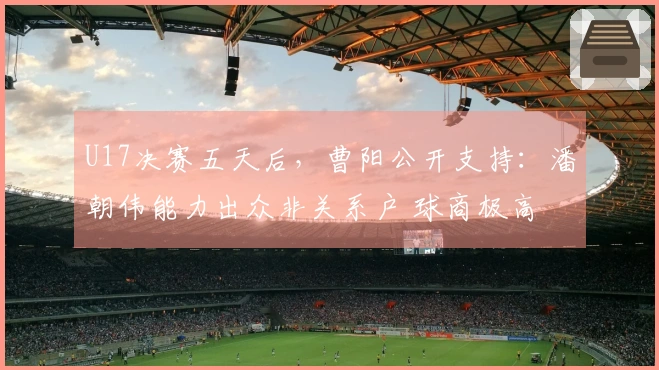U17决赛五天后，曹阳公开支持：潘朝伟能力出众非关系户 球商极高
